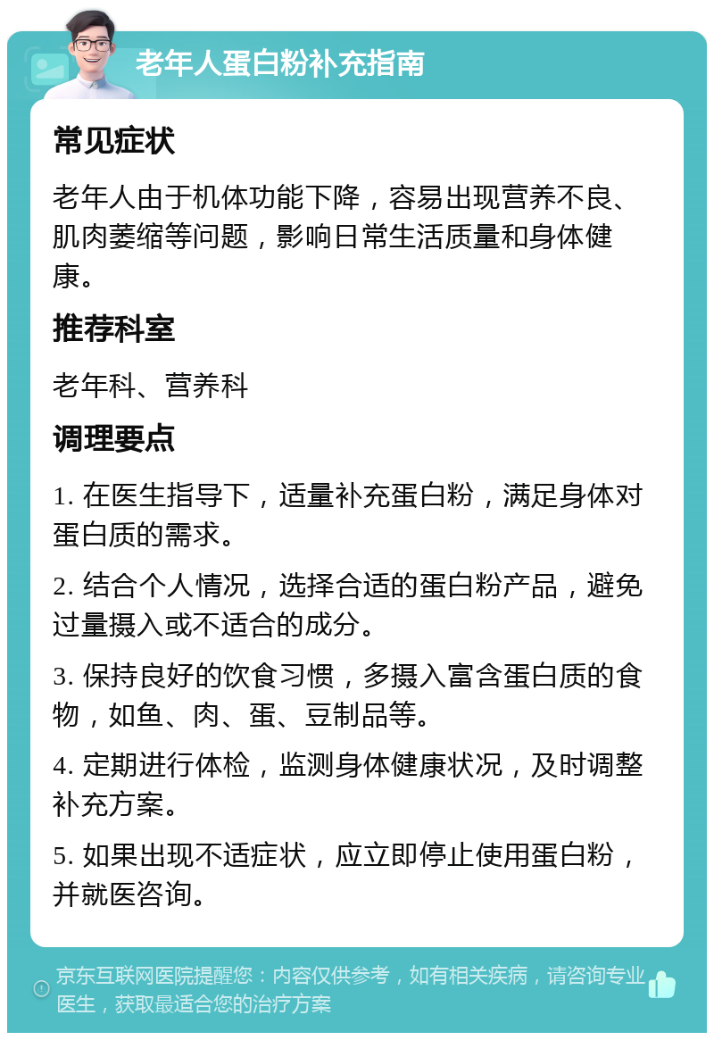 老年人蛋白粉补充指南 常见症状 老年人由于机体功能下降，容易出现营养不良、肌肉萎缩等问题，影响日常生活质量和身体健康。 推荐科室 老年科、营养科 调理要点 1. 在医生指导下，适量补充蛋白粉，满足身体对蛋白质的需求。 2. 结合个人情况，选择合适的蛋白粉产品，避免过量摄入或不适合的成分。 3. 保持良好的饮食习惯，多摄入富含蛋白质的食物，如鱼、肉、蛋、豆制品等。 4. 定期进行体检，监测身体健康状况，及时调整补充方案。 5. 如果出现不适症状，应立即停止使用蛋白粉，并就医咨询。