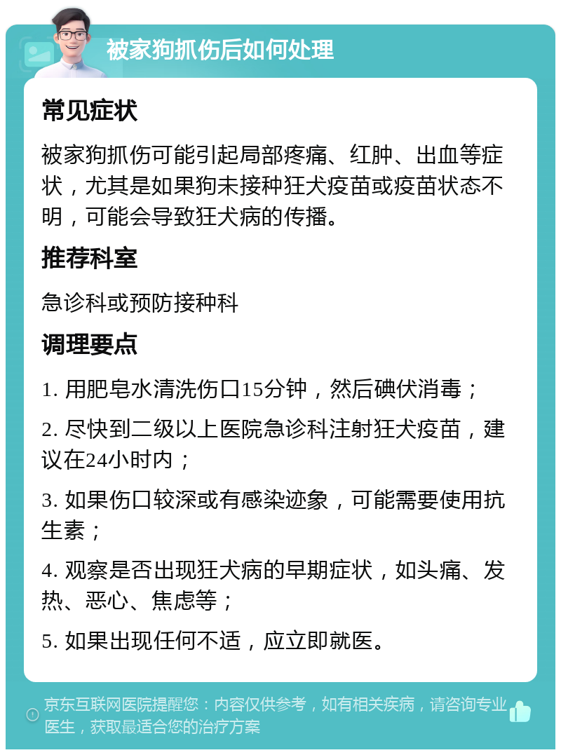 被家狗抓伤后如何处理 常见症状 被家狗抓伤可能引起局部疼痛、红肿、出血等症状，尤其是如果狗未接种狂犬疫苗或疫苗状态不明，可能会导致狂犬病的传播。 推荐科室 急诊科或预防接种科 调理要点 1. 用肥皂水清洗伤口15分钟，然后碘伏消毒； 2. 尽快到二级以上医院急诊科注射狂犬疫苗，建议在24小时内； 3. 如果伤口较深或有感染迹象，可能需要使用抗生素； 4. 观察是否出现狂犬病的早期症状，如头痛、发热、恶心、焦虑等； 5. 如果出现任何不适，应立即就医。