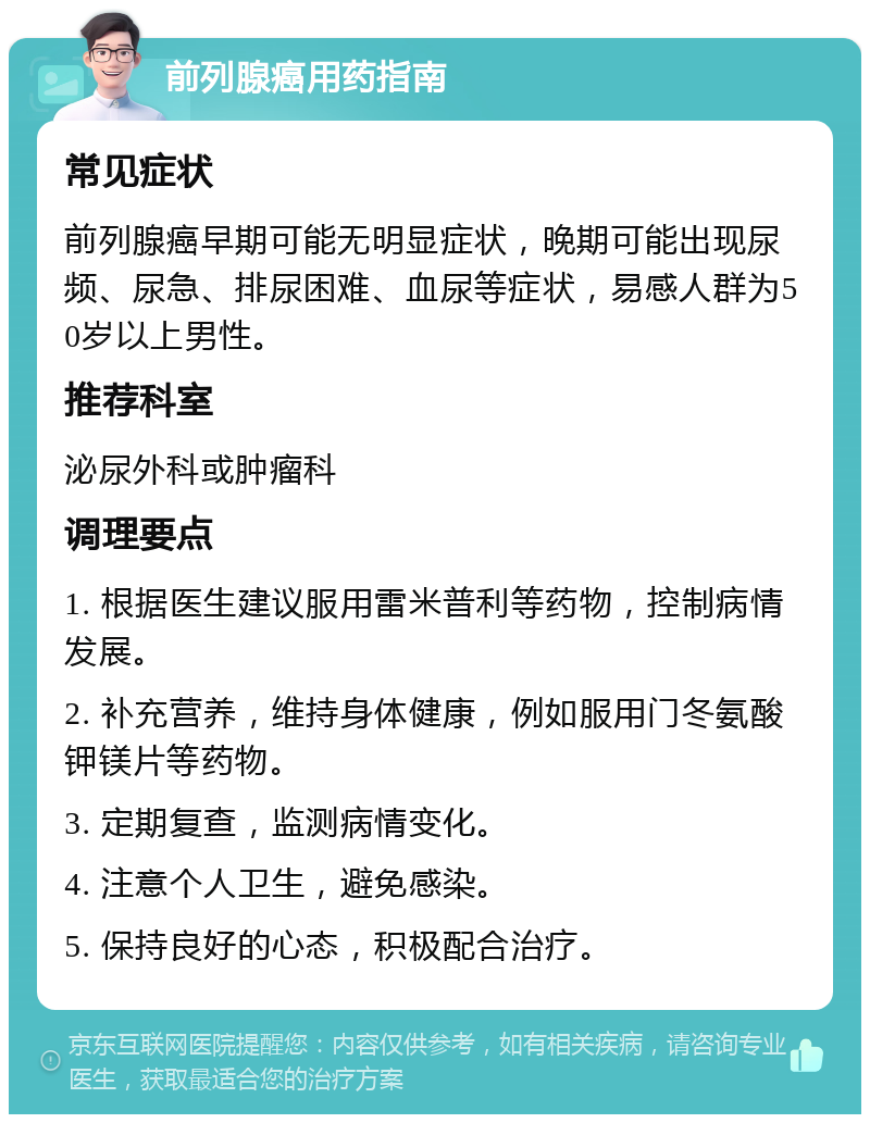 前列腺癌用药指南 常见症状 前列腺癌早期可能无明显症状，晚期可能出现尿频、尿急、排尿困难、血尿等症状，易感人群为50岁以上男性。 推荐科室 泌尿外科或肿瘤科 调理要点 1. 根据医生建议服用雷米普利等药物，控制病情发展。 2. 补充营养，维持身体健康，例如服用门冬氨酸钾镁片等药物。 3. 定期复查，监测病情变化。 4. 注意个人卫生，避免感染。 5. 保持良好的心态，积极配合治疗。