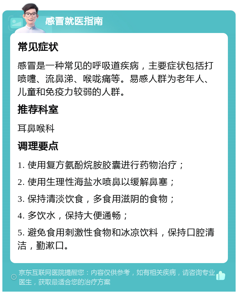 感冒就医指南 常见症状 感冒是一种常见的呼吸道疾病，主要症状包括打喷嚏、流鼻涕、喉咙痛等。易感人群为老年人、儿童和免疫力较弱的人群。 推荐科室 耳鼻喉科 调理要点 1. 使用复方氨酚烷胺胶囊进行药物治疗； 2. 使用生理性海盐水喷鼻以缓解鼻塞； 3. 保持清淡饮食，多食用滋阴的食物； 4. 多饮水，保持大便通畅； 5. 避免食用刺激性食物和冰凉饮料，保持口腔清洁，勤漱口。