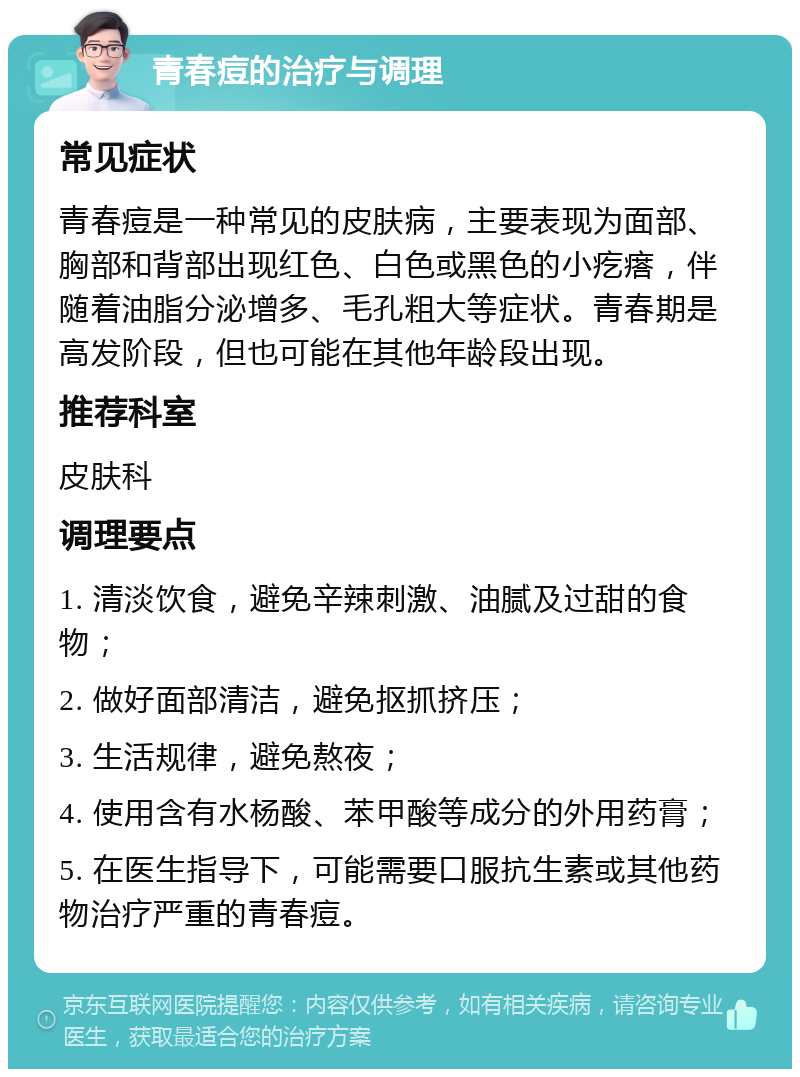 青春痘的治疗与调理 常见症状 青春痘是一种常见的皮肤病，主要表现为面部、胸部和背部出现红色、白色或黑色的小疙瘩，伴随着油脂分泌增多、毛孔粗大等症状。青春期是高发阶段，但也可能在其他年龄段出现。 推荐科室 皮肤科 调理要点 1. 清淡饮食，避免辛辣刺激、油腻及过甜的食物； 2. 做好面部清洁，避免抠抓挤压； 3. 生活规律，避免熬夜； 4. 使用含有水杨酸、苯甲酸等成分的外用药膏； 5. 在医生指导下，可能需要口服抗生素或其他药物治疗严重的青春痘。