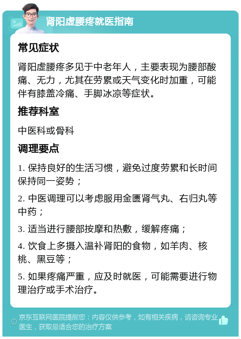 肾阳虚腰疼就医指南 常见症状 肾阳虚腰疼多见于中老年人，主要表现为腰部酸痛、无力，尤其在劳累或天气变化时加重，可能伴有膝盖冷痛、手脚冰凉等症状。 推荐科室 中医科或骨科 调理要点 1. 保持良好的生活习惯，避免过度劳累和长时间保持同一姿势； 2. 中医调理可以考虑服用金匮肾气丸、右归丸等中药； 3. 适当进行腰部按摩和热敷，缓解疼痛； 4. 饮食上多摄入温补肾阳的食物，如羊肉、核桃、黑豆等； 5. 如果疼痛严重，应及时就医，可能需要进行物理治疗或手术治疗。