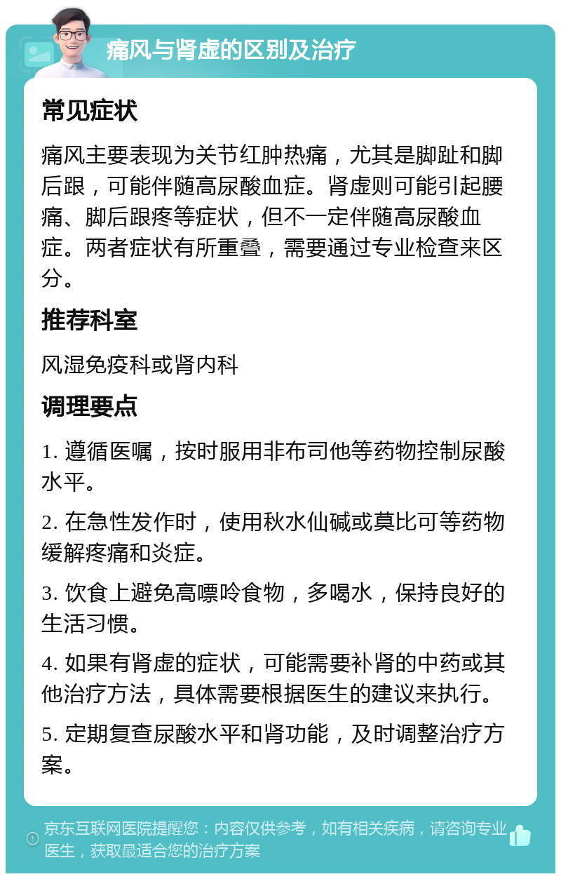 痛风与肾虚的区别及治疗 常见症状 痛风主要表现为关节红肿热痛，尤其是脚趾和脚后跟，可能伴随高尿酸血症。肾虚则可能引起腰痛、脚后跟疼等症状，但不一定伴随高尿酸血症。两者症状有所重叠，需要通过专业检查来区分。 推荐科室 风湿免疫科或肾内科 调理要点 1. 遵循医嘱，按时服用非布司他等药物控制尿酸水平。 2. 在急性发作时，使用秋水仙碱或莫比可等药物缓解疼痛和炎症。 3. 饮食上避免高嘌呤食物，多喝水，保持良好的生活习惯。 4. 如果有肾虚的症状，可能需要补肾的中药或其他治疗方法，具体需要根据医生的建议来执行。 5. 定期复查尿酸水平和肾功能，及时调整治疗方案。