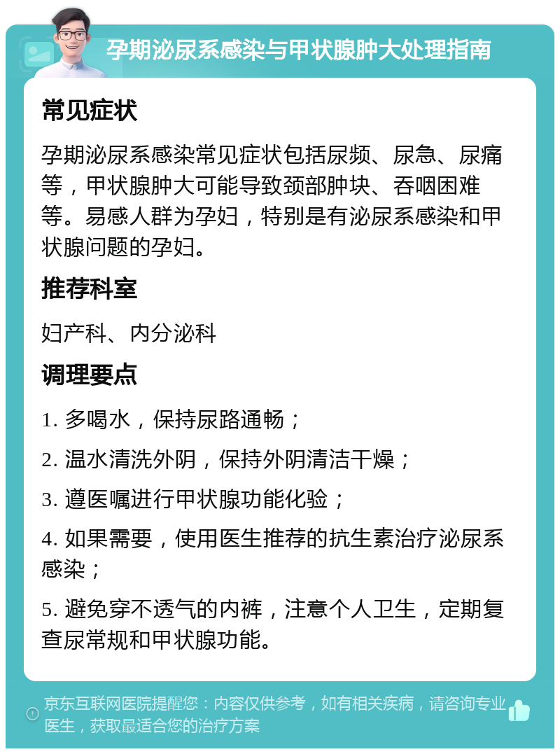 孕期泌尿系感染与甲状腺肿大处理指南 常见症状 孕期泌尿系感染常见症状包括尿频、尿急、尿痛等，甲状腺肿大可能导致颈部肿块、吞咽困难等。易感人群为孕妇，特别是有泌尿系感染和甲状腺问题的孕妇。 推荐科室 妇产科、内分泌科 调理要点 1. 多喝水，保持尿路通畅； 2. 温水清洗外阴，保持外阴清洁干燥； 3. 遵医嘱进行甲状腺功能化验； 4. 如果需要，使用医生推荐的抗生素治疗泌尿系感染； 5. 避免穿不透气的内裤，注意个人卫生，定期复查尿常规和甲状腺功能。