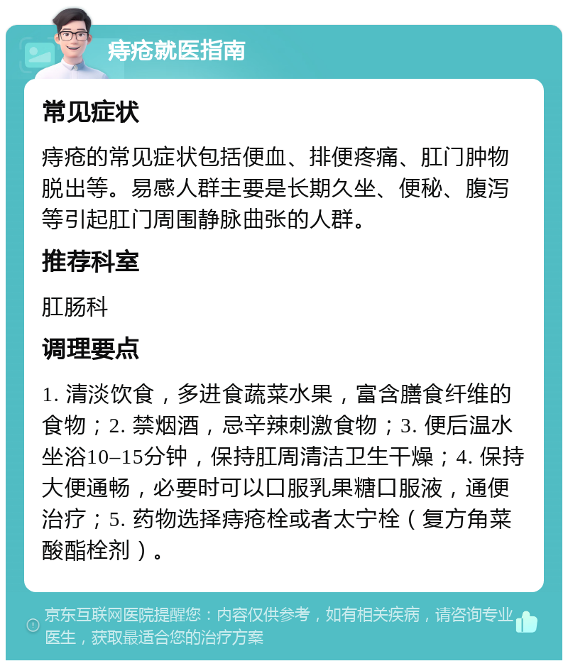 痔疮就医指南 常见症状 痔疮的常见症状包括便血、排便疼痛、肛门肿物脱出等。易感人群主要是长期久坐、便秘、腹泻等引起肛门周围静脉曲张的人群。 推荐科室 肛肠科 调理要点 1. 清淡饮食，多进食蔬菜水果，富含膳食纤维的食物；2. 禁烟酒，忌辛辣刺激食物；3. 便后温水坐浴10–15分钟，保持肛周清洁卫生干燥；4. 保持大便通畅，必要时可以口服乳果糖口服液，通便治疗；5. 药物选择痔疮栓或者太宁栓（复方角菜酸酯栓剂）。