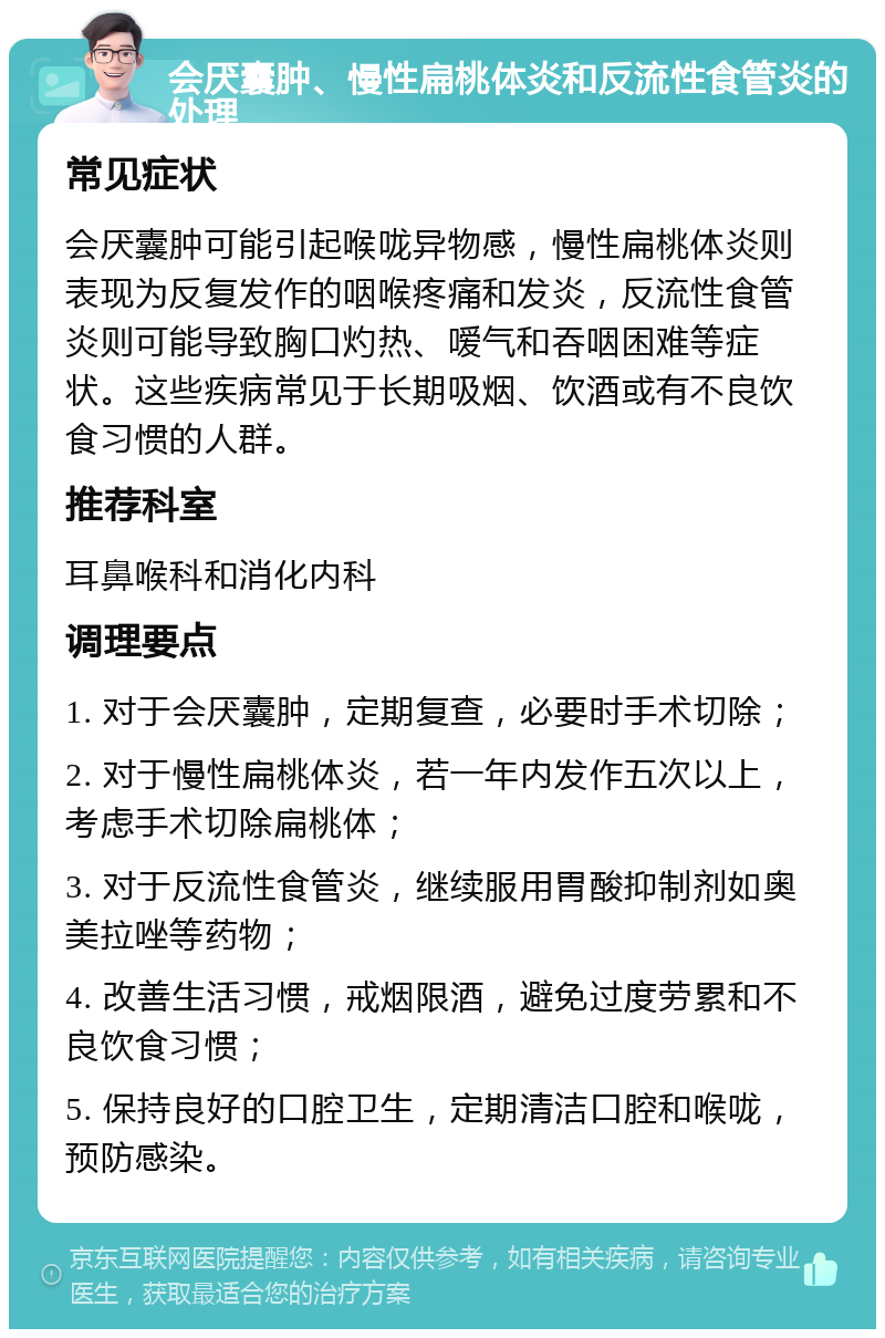 会厌囊肿、慢性扁桃体炎和反流性食管炎的处理 常见症状 会厌囊肿可能引起喉咙异物感，慢性扁桃体炎则表现为反复发作的咽喉疼痛和发炎，反流性食管炎则可能导致胸口灼热、嗳气和吞咽困难等症状。这些疾病常见于长期吸烟、饮酒或有不良饮食习惯的人群。 推荐科室 耳鼻喉科和消化内科 调理要点 1. 对于会厌囊肿，定期复查，必要时手术切除； 2. 对于慢性扁桃体炎，若一年内发作五次以上，考虑手术切除扁桃体； 3. 对于反流性食管炎，继续服用胃酸抑制剂如奥美拉唑等药物； 4. 改善生活习惯，戒烟限酒，避免过度劳累和不良饮食习惯； 5. 保持良好的口腔卫生，定期清洁口腔和喉咙，预防感染。