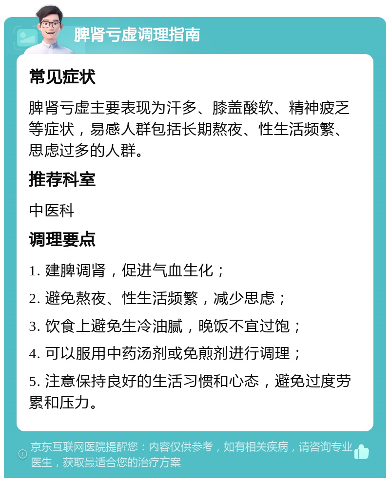 脾肾亏虚调理指南 常见症状 脾肾亏虚主要表现为汗多、膝盖酸软、精神疲乏等症状，易感人群包括长期熬夜、性生活频繁、思虑过多的人群。 推荐科室 中医科 调理要点 1. 建脾调肾，促进气血生化； 2. 避免熬夜、性生活频繁，减少思虑； 3. 饮食上避免生冷油腻，晚饭不宜过饱； 4. 可以服用中药汤剂或免煎剂进行调理； 5. 注意保持良好的生活习惯和心态，避免过度劳累和压力。