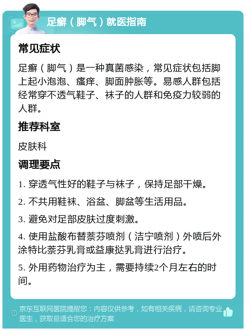 足癣（脚气）就医指南 常见症状 足癣（脚气）是一种真菌感染，常见症状包括脚上起小泡泡、瘙痒、脚面肿胀等。易感人群包括经常穿不透气鞋子、袜子的人群和免疫力较弱的人群。 推荐科室 皮肤科 调理要点 1. 穿透气性好的鞋子与袜子，保持足部干燥。 2. 不共用鞋袜、浴盆、脚盆等生活用品。 3. 避免对足部皮肤过度刺激。 4. 使用盐酸布替萘芬喷剂（洁宁喷剂）外喷后外涂特比萘芬乳膏或益康挞乳膏进行治疗。 5. 外用药物治疗为主，需要持续2个月左右的时间。