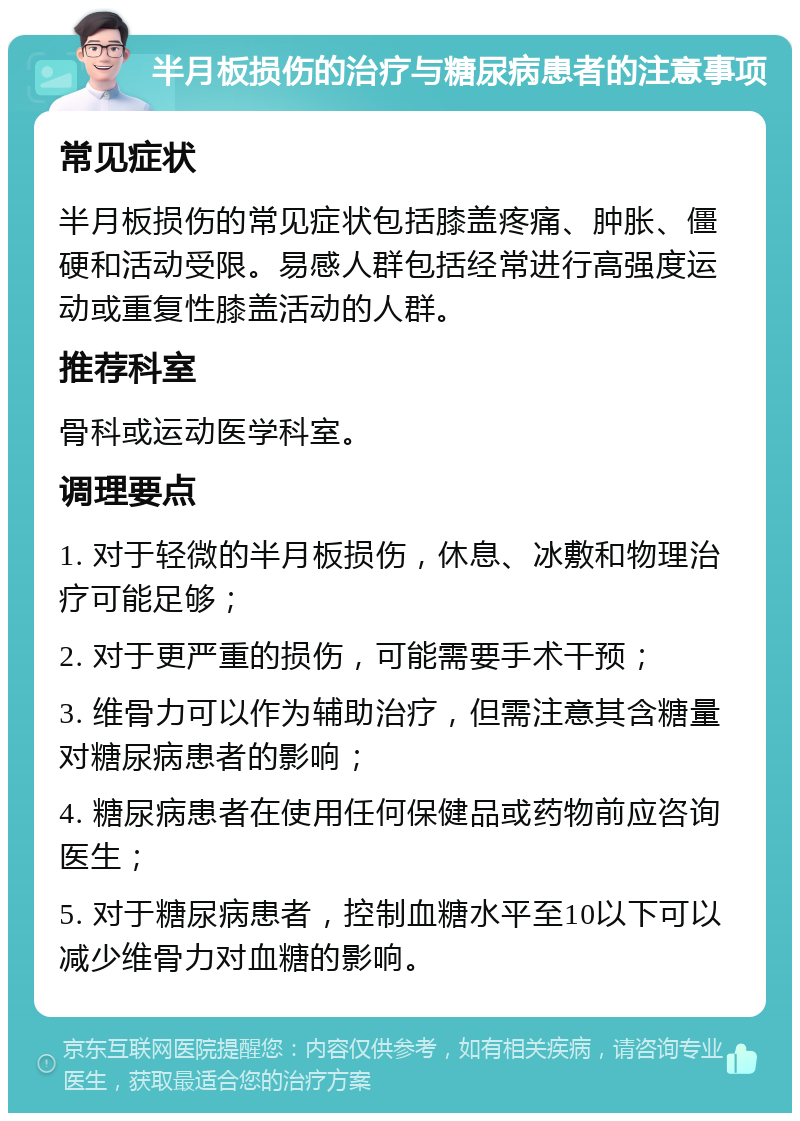 半月板损伤的治疗与糖尿病患者的注意事项 常见症状 半月板损伤的常见症状包括膝盖疼痛、肿胀、僵硬和活动受限。易感人群包括经常进行高强度运动或重复性膝盖活动的人群。 推荐科室 骨科或运动医学科室。 调理要点 1. 对于轻微的半月板损伤，休息、冰敷和物理治疗可能足够； 2. 对于更严重的损伤，可能需要手术干预； 3. 维骨力可以作为辅助治疗，但需注意其含糖量对糖尿病患者的影响； 4. 糖尿病患者在使用任何保健品或药物前应咨询医生； 5. 对于糖尿病患者，控制血糖水平至10以下可以减少维骨力对血糖的影响。