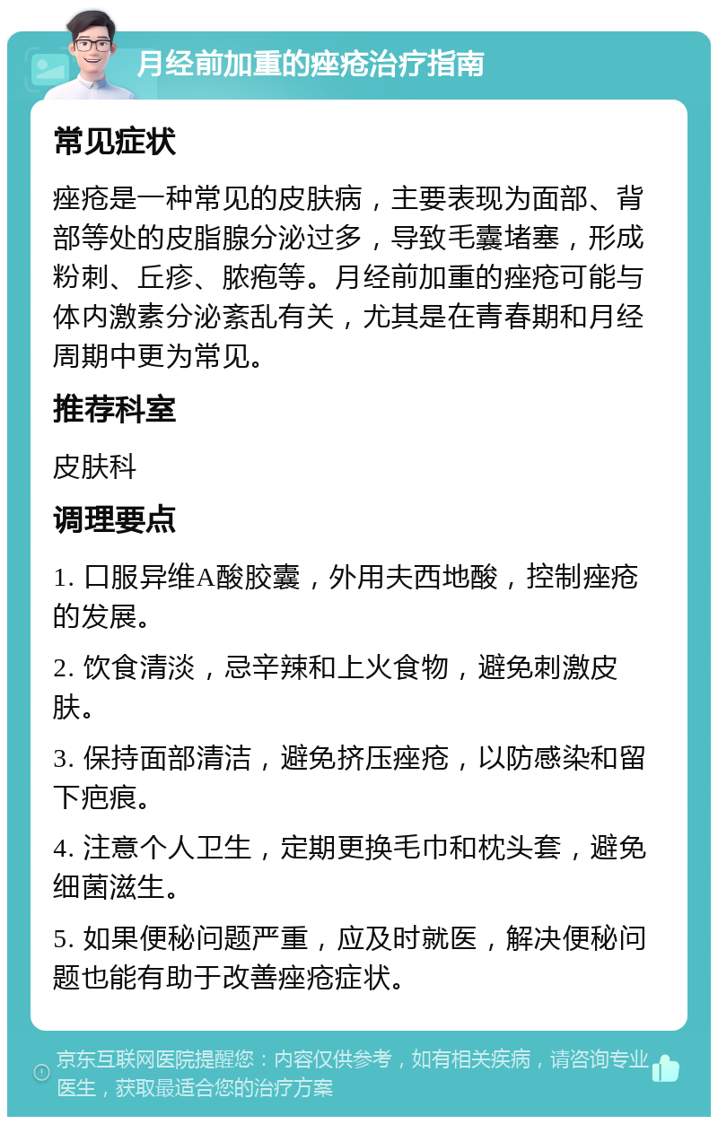 月经前加重的痤疮治疗指南 常见症状 痤疮是一种常见的皮肤病，主要表现为面部、背部等处的皮脂腺分泌过多，导致毛囊堵塞，形成粉刺、丘疹、脓疱等。月经前加重的痤疮可能与体内激素分泌紊乱有关，尤其是在青春期和月经周期中更为常见。 推荐科室 皮肤科 调理要点 1. 口服异维A酸胶囊，外用夫西地酸，控制痤疮的发展。 2. 饮食清淡，忌辛辣和上火食物，避免刺激皮肤。 3. 保持面部清洁，避免挤压痤疮，以防感染和留下疤痕。 4. 注意个人卫生，定期更换毛巾和枕头套，避免细菌滋生。 5. 如果便秘问题严重，应及时就医，解决便秘问题也能有助于改善痤疮症状。