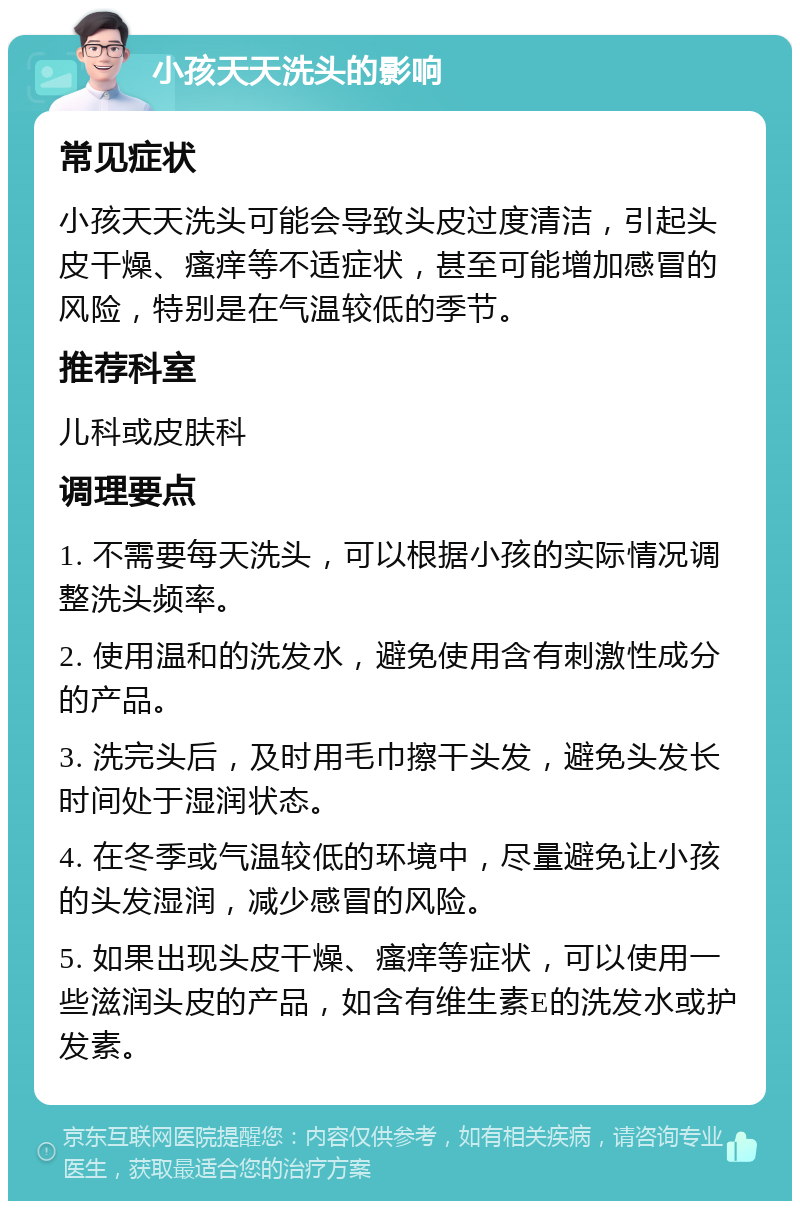 小孩天天洗头的影响 常见症状 小孩天天洗头可能会导致头皮过度清洁，引起头皮干燥、瘙痒等不适症状，甚至可能增加感冒的风险，特别是在气温较低的季节。 推荐科室 儿科或皮肤科 调理要点 1. 不需要每天洗头，可以根据小孩的实际情况调整洗头频率。 2. 使用温和的洗发水，避免使用含有刺激性成分的产品。 3. 洗完头后，及时用毛巾擦干头发，避免头发长时间处于湿润状态。 4. 在冬季或气温较低的环境中，尽量避免让小孩的头发湿润，减少感冒的风险。 5. 如果出现头皮干燥、瘙痒等症状，可以使用一些滋润头皮的产品，如含有维生素E的洗发水或护发素。