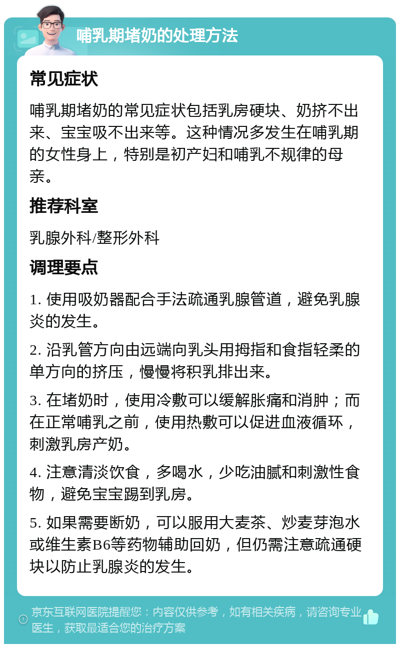 哺乳期堵奶的处理方法 常见症状 哺乳期堵奶的常见症状包括乳房硬块、奶挤不出来、宝宝吸不出来等。这种情况多发生在哺乳期的女性身上，特别是初产妇和哺乳不规律的母亲。 推荐科室 乳腺外科/整形外科 调理要点 1. 使用吸奶器配合手法疏通乳腺管道，避免乳腺炎的发生。 2. 沿乳管方向由远端向乳头用拇指和食指轻柔的单方向的挤压，慢慢将积乳排出来。 3. 在堵奶时，使用冷敷可以缓解胀痛和消肿；而在正常哺乳之前，使用热敷可以促进血液循环，刺激乳房产奶。 4. 注意清淡饮食，多喝水，少吃油腻和刺激性食物，避免宝宝踢到乳房。 5. 如果需要断奶，可以服用大麦茶、炒麦芽泡水或维生素B6等药物辅助回奶，但仍需注意疏通硬块以防止乳腺炎的发生。