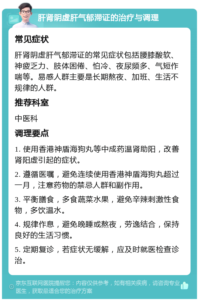 肝肾阴虚肝气郁滞证的治疗与调理 常见症状 肝肾阴虚肝气郁滞证的常见症状包括腰膝酸软、神疲乏力、肢体困倦、怕冷、夜尿频多、气短作喘等。易感人群主要是长期熬夜、加班、生活不规律的人群。 推荐科室 中医科 调理要点 1. 使用香港神盾海狗丸等中成药温肾助阳，改善肾阳虚引起的症状。 2. 遵循医嘱，避免连续使用香港神盾海狗丸超过一月，注意药物的禁忌人群和副作用。 3. 平衡膳食，多食蔬菜水果，避免辛辣刺激性食物，多饮温水。 4. 规律作息，避免晚睡或熬夜，劳逸结合，保持良好的生活习惯。 5. 定期复诊，若症状无缓解，应及时就医检查诊治。