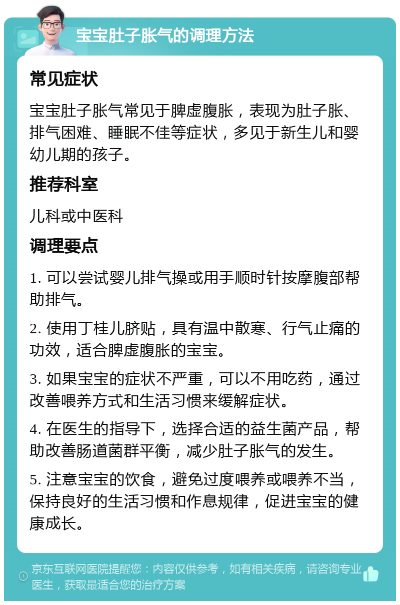 宝宝肚子胀气的调理方法 常见症状 宝宝肚子胀气常见于脾虚腹胀，表现为肚子胀、排气困难、睡眠不佳等症状，多见于新生儿和婴幼儿期的孩子。 推荐科室 儿科或中医科 调理要点 1. 可以尝试婴儿排气操或用手顺时针按摩腹部帮助排气。 2. 使用丁桂儿脐贴，具有温中散寒、行气止痛的功效，适合脾虚腹胀的宝宝。 3. 如果宝宝的症状不严重，可以不用吃药，通过改善喂养方式和生活习惯来缓解症状。 4. 在医生的指导下，选择合适的益生菌产品，帮助改善肠道菌群平衡，减少肚子胀气的发生。 5. 注意宝宝的饮食，避免过度喂养或喂养不当，保持良好的生活习惯和作息规律，促进宝宝的健康成长。