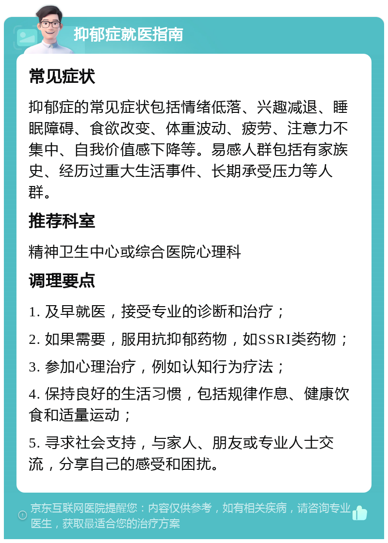 抑郁症就医指南 常见症状 抑郁症的常见症状包括情绪低落、兴趣减退、睡眠障碍、食欲改变、体重波动、疲劳、注意力不集中、自我价值感下降等。易感人群包括有家族史、经历过重大生活事件、长期承受压力等人群。 推荐科室 精神卫生中心或综合医院心理科 调理要点 1. 及早就医，接受专业的诊断和治疗； 2. 如果需要，服用抗抑郁药物，如SSRI类药物； 3. 参加心理治疗，例如认知行为疗法； 4. 保持良好的生活习惯，包括规律作息、健康饮食和适量运动； 5. 寻求社会支持，与家人、朋友或专业人士交流，分享自己的感受和困扰。