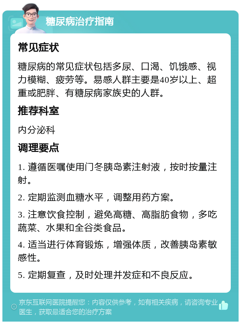 糖尿病治疗指南 常见症状 糖尿病的常见症状包括多尿、口渴、饥饿感、视力模糊、疲劳等。易感人群主要是40岁以上、超重或肥胖、有糖尿病家族史的人群。 推荐科室 内分泌科 调理要点 1. 遵循医嘱使用门冬胰岛素注射液，按时按量注射。 2. 定期监测血糖水平，调整用药方案。 3. 注意饮食控制，避免高糖、高脂肪食物，多吃蔬菜、水果和全谷类食品。 4. 适当进行体育锻炼，增强体质，改善胰岛素敏感性。 5. 定期复查，及时处理并发症和不良反应。