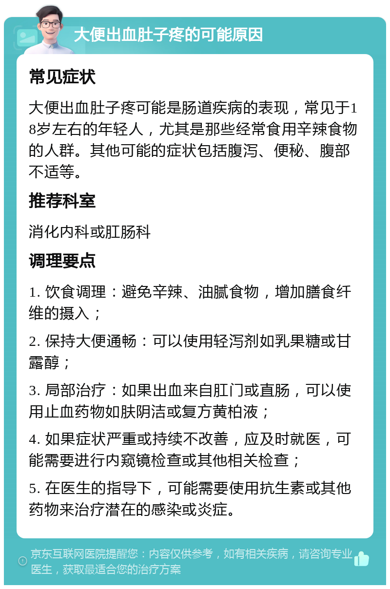 大便出血肚子疼的可能原因 常见症状 大便出血肚子疼可能是肠道疾病的表现，常见于18岁左右的年轻人，尤其是那些经常食用辛辣食物的人群。其他可能的症状包括腹泻、便秘、腹部不适等。 推荐科室 消化内科或肛肠科 调理要点 1. 饮食调理：避免辛辣、油腻食物，增加膳食纤维的摄入； 2. 保持大便通畅：可以使用轻泻剂如乳果糖或甘露醇； 3. 局部治疗：如果出血来自肛门或直肠，可以使用止血药物如肤阴洁或复方黄柏液； 4. 如果症状严重或持续不改善，应及时就医，可能需要进行内窥镜检查或其他相关检查； 5. 在医生的指导下，可能需要使用抗生素或其他药物来治疗潜在的感染或炎症。