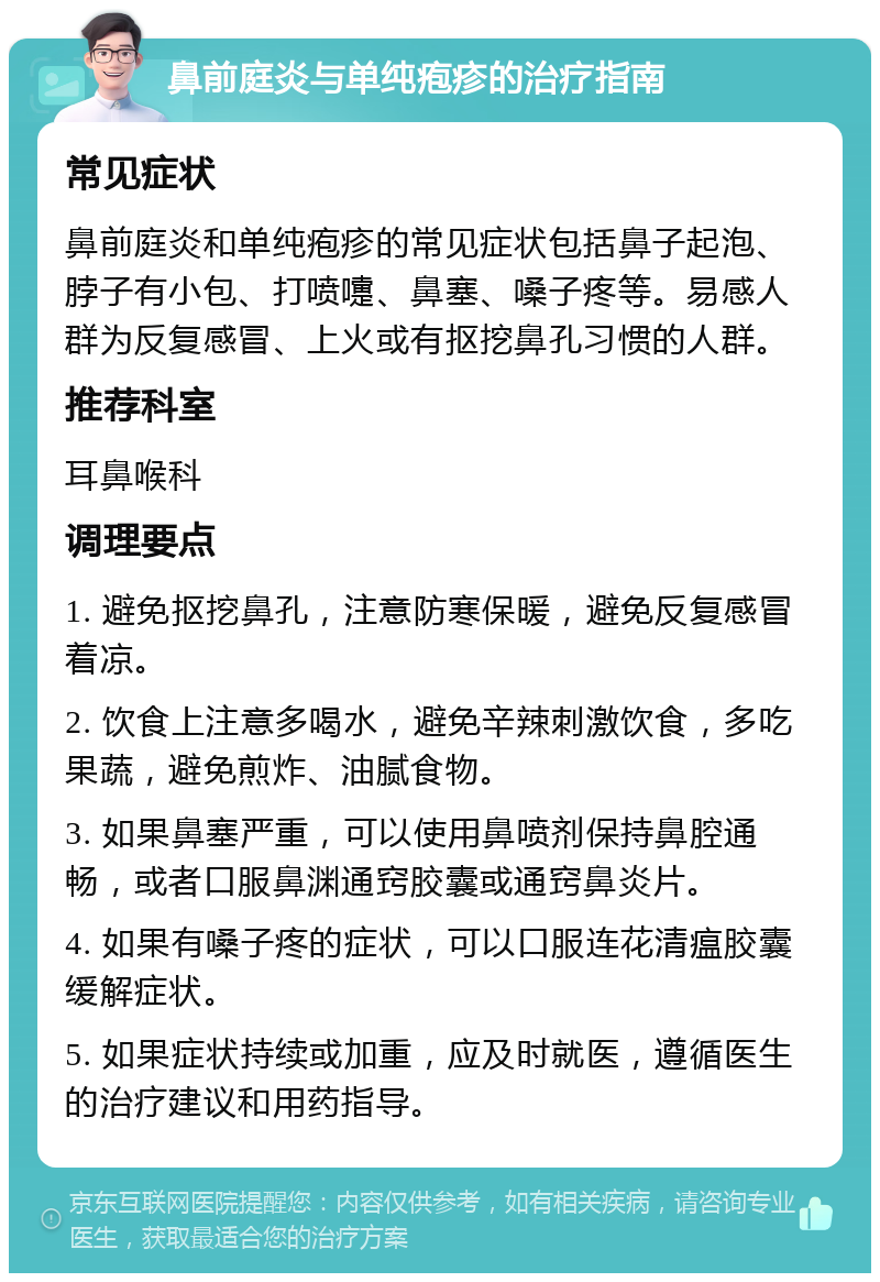 鼻前庭炎与单纯疱疹的治疗指南 常见症状 鼻前庭炎和单纯疱疹的常见症状包括鼻子起泡、脖子有小包、打喷嚏、鼻塞、嗓子疼等。易感人群为反复感冒、上火或有抠挖鼻孔习惯的人群。 推荐科室 耳鼻喉科 调理要点 1. 避免抠挖鼻孔，注意防寒保暖，避免反复感冒着凉。 2. 饮食上注意多喝水，避免辛辣刺激饮食，多吃果蔬，避免煎炸、油腻食物。 3. 如果鼻塞严重，可以使用鼻喷剂保持鼻腔通畅，或者口服鼻渊通窍胶囊或通窍鼻炎片。 4. 如果有嗓子疼的症状，可以口服连花清瘟胶囊缓解症状。 5. 如果症状持续或加重，应及时就医，遵循医生的治疗建议和用药指导。