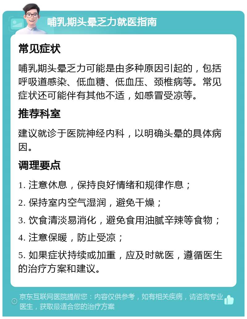 哺乳期头晕乏力就医指南 常见症状 哺乳期头晕乏力可能是由多种原因引起的，包括呼吸道感染、低血糖、低血压、颈椎病等。常见症状还可能伴有其他不适，如感冒受凉等。 推荐科室 建议就诊于医院神经内科，以明确头晕的具体病因。 调理要点 1. 注意休息，保持良好情绪和规律作息； 2. 保持室内空气湿润，避免干燥； 3. 饮食清淡易消化，避免食用油腻辛辣等食物； 4. 注意保暖，防止受凉； 5. 如果症状持续或加重，应及时就医，遵循医生的治疗方案和建议。