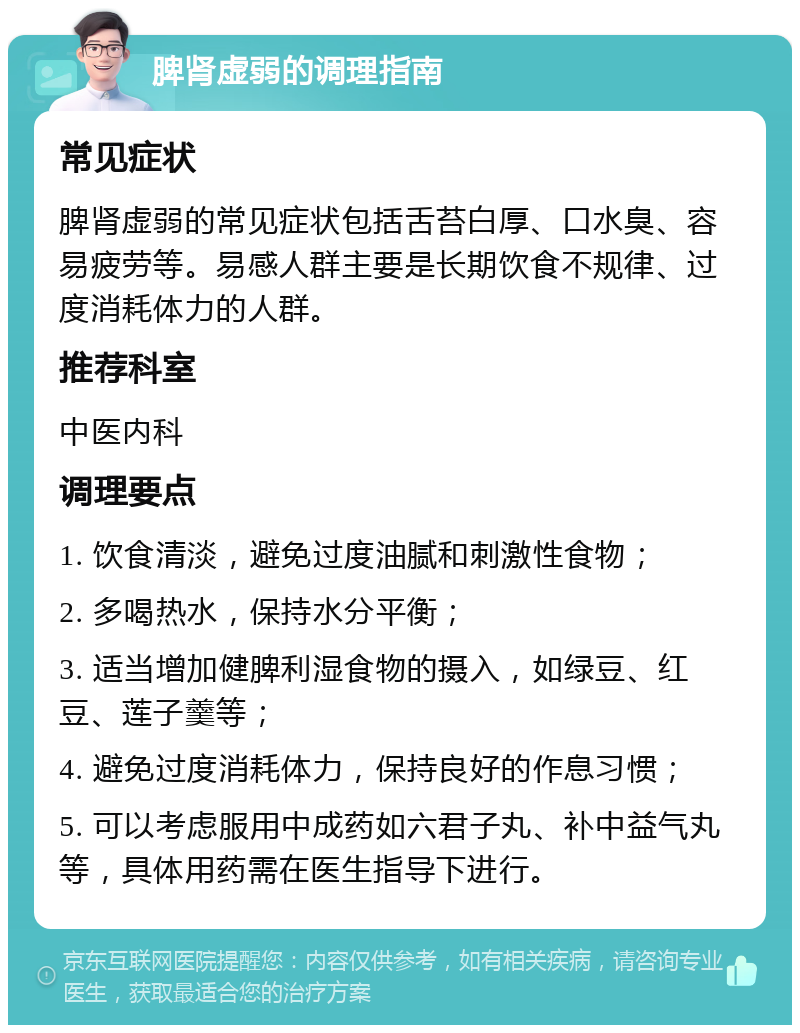 脾肾虚弱的调理指南 常见症状 脾肾虚弱的常见症状包括舌苔白厚、口水臭、容易疲劳等。易感人群主要是长期饮食不规律、过度消耗体力的人群。 推荐科室 中医内科 调理要点 1. 饮食清淡，避免过度油腻和刺激性食物； 2. 多喝热水，保持水分平衡； 3. 适当增加健脾利湿食物的摄入，如绿豆、红豆、莲子羹等； 4. 避免过度消耗体力，保持良好的作息习惯； 5. 可以考虑服用中成药如六君子丸、补中益气丸等，具体用药需在医生指导下进行。