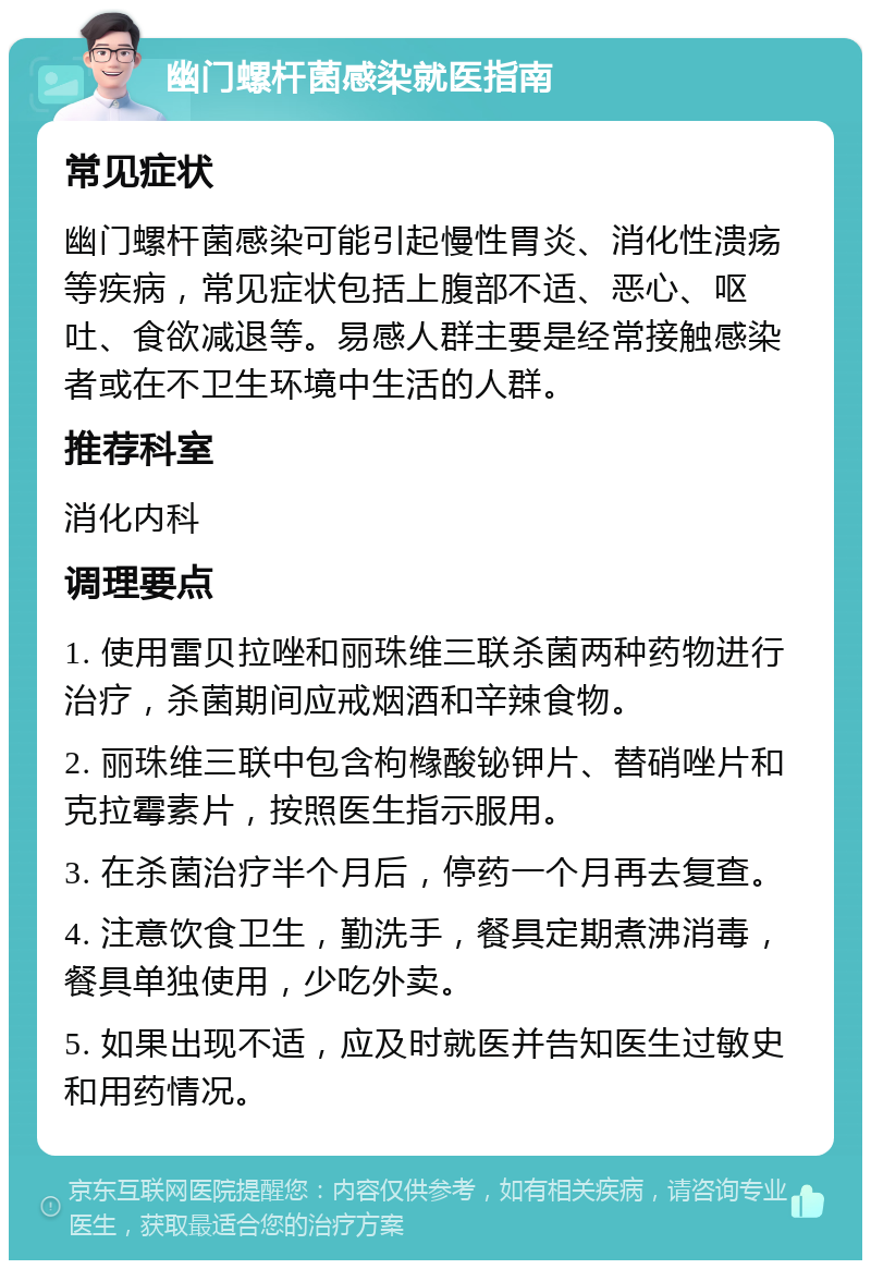 幽门螺杆菌感染就医指南 常见症状 幽门螺杆菌感染可能引起慢性胃炎、消化性溃疡等疾病，常见症状包括上腹部不适、恶心、呕吐、食欲减退等。易感人群主要是经常接触感染者或在不卫生环境中生活的人群。 推荐科室 消化内科 调理要点 1. 使用雷贝拉唑和丽珠维三联杀菌两种药物进行治疗，杀菌期间应戒烟酒和辛辣食物。 2. 丽珠维三联中包含枸橼酸铋钾片、替硝唑片和克拉霉素片，按照医生指示服用。 3. 在杀菌治疗半个月后，停药一个月再去复查。 4. 注意饮食卫生，勤洗手，餐具定期煮沸消毒，餐具单独使用，少吃外卖。 5. 如果出现不适，应及时就医并告知医生过敏史和用药情况。