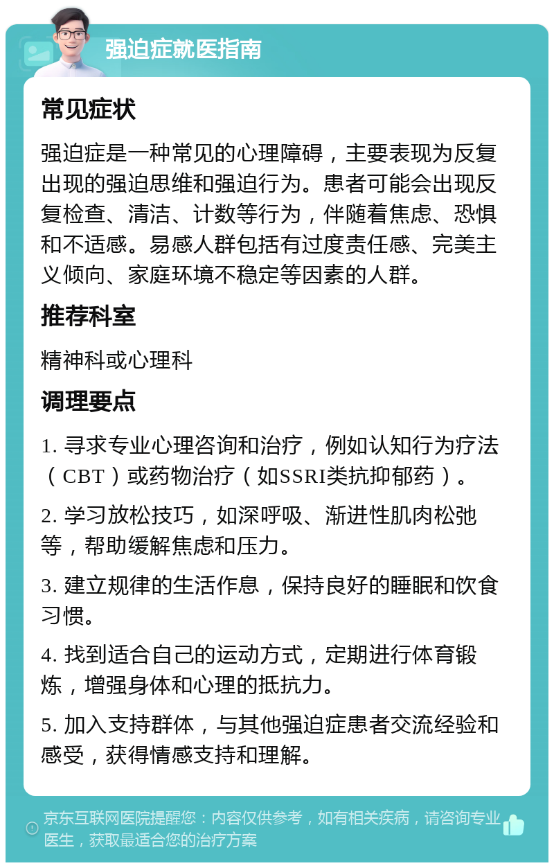 强迫症就医指南 常见症状 强迫症是一种常见的心理障碍，主要表现为反复出现的强迫思维和强迫行为。患者可能会出现反复检查、清洁、计数等行为，伴随着焦虑、恐惧和不适感。易感人群包括有过度责任感、完美主义倾向、家庭环境不稳定等因素的人群。 推荐科室 精神科或心理科 调理要点 1. 寻求专业心理咨询和治疗，例如认知行为疗法（CBT）或药物治疗（如SSRI类抗抑郁药）。 2. 学习放松技巧，如深呼吸、渐进性肌肉松弛等，帮助缓解焦虑和压力。 3. 建立规律的生活作息，保持良好的睡眠和饮食习惯。 4. 找到适合自己的运动方式，定期进行体育锻炼，增强身体和心理的抵抗力。 5. 加入支持群体，与其他强迫症患者交流经验和感受，获得情感支持和理解。