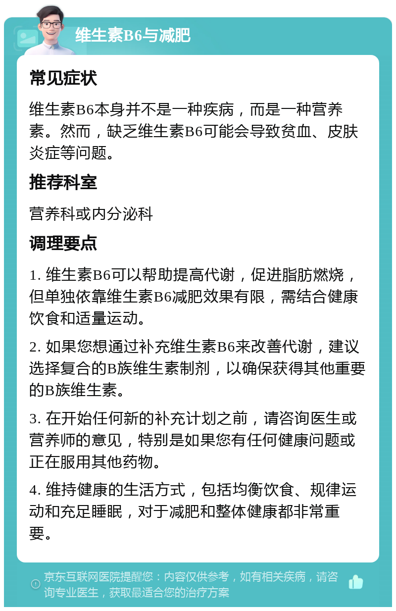 维生素B6与减肥 常见症状 维生素B6本身并不是一种疾病，而是一种营养素。然而，缺乏维生素B6可能会导致贫血、皮肤炎症等问题。 推荐科室 营养科或内分泌科 调理要点 1. 维生素B6可以帮助提高代谢，促进脂肪燃烧，但单独依靠维生素B6减肥效果有限，需结合健康饮食和适量运动。 2. 如果您想通过补充维生素B6来改善代谢，建议选择复合的B族维生素制剂，以确保获得其他重要的B族维生素。 3. 在开始任何新的补充计划之前，请咨询医生或营养师的意见，特别是如果您有任何健康问题或正在服用其他药物。 4. 维持健康的生活方式，包括均衡饮食、规律运动和充足睡眠，对于减肥和整体健康都非常重要。