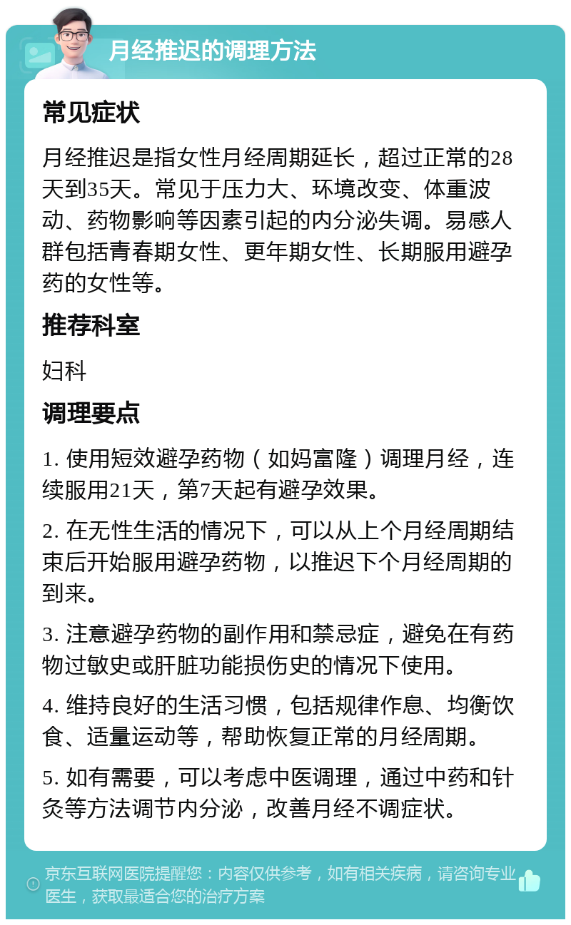 月经推迟的调理方法 常见症状 月经推迟是指女性月经周期延长，超过正常的28天到35天。常见于压力大、环境改变、体重波动、药物影响等因素引起的内分泌失调。易感人群包括青春期女性、更年期女性、长期服用避孕药的女性等。 推荐科室 妇科 调理要点 1. 使用短效避孕药物（如妈富隆）调理月经，连续服用21天，第7天起有避孕效果。 2. 在无性生活的情况下，可以从上个月经周期结束后开始服用避孕药物，以推迟下个月经周期的到来。 3. 注意避孕药物的副作用和禁忌症，避免在有药物过敏史或肝脏功能损伤史的情况下使用。 4. 维持良好的生活习惯，包括规律作息、均衡饮食、适量运动等，帮助恢复正常的月经周期。 5. 如有需要，可以考虑中医调理，通过中药和针灸等方法调节内分泌，改善月经不调症状。