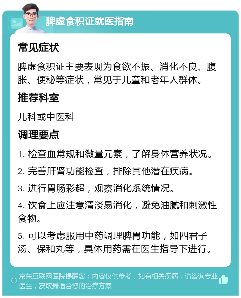 脾虚食积证就医指南 常见症状 脾虚食积证主要表现为食欲不振、消化不良、腹胀、便秘等症状，常见于儿童和老年人群体。 推荐科室 儿科或中医科 调理要点 1. 检查血常规和微量元素，了解身体营养状况。 2. 完善肝肾功能检查，排除其他潜在疾病。 3. 进行胃肠彩超，观察消化系统情况。 4. 饮食上应注意清淡易消化，避免油腻和刺激性食物。 5. 可以考虑服用中药调理脾胃功能，如四君子汤、保和丸等，具体用药需在医生指导下进行。