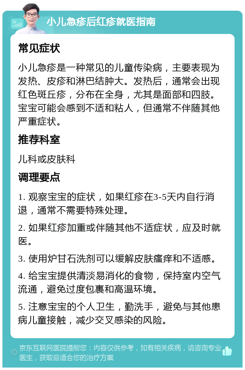 小儿急疹后红疹就医指南 常见症状 小儿急疹是一种常见的儿童传染病，主要表现为发热、皮疹和淋巴结肿大。发热后，通常会出现红色斑丘疹，分布在全身，尤其是面部和四肢。宝宝可能会感到不适和粘人，但通常不伴随其他严重症状。 推荐科室 儿科或皮肤科 调理要点 1. 观察宝宝的症状，如果红疹在3-5天内自行消退，通常不需要特殊处理。 2. 如果红疹加重或伴随其他不适症状，应及时就医。 3. 使用炉甘石洗剂可以缓解皮肤瘙痒和不适感。 4. 给宝宝提供清淡易消化的食物，保持室内空气流通，避免过度包裹和高温环境。 5. 注意宝宝的个人卫生，勤洗手，避免与其他患病儿童接触，减少交叉感染的风险。