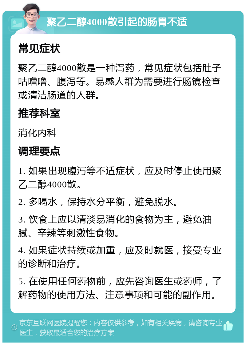 聚乙二醇4000散引起的肠胃不适 常见症状 聚乙二醇4000散是一种泻药，常见症状包括肚子咕噜噜、腹泻等。易感人群为需要进行肠镜检查或清洁肠道的人群。 推荐科室 消化内科 调理要点 1. 如果出现腹泻等不适症状，应及时停止使用聚乙二醇4000散。 2. 多喝水，保持水分平衡，避免脱水。 3. 饮食上应以清淡易消化的食物为主，避免油腻、辛辣等刺激性食物。 4. 如果症状持续或加重，应及时就医，接受专业的诊断和治疗。 5. 在使用任何药物前，应先咨询医生或药师，了解药物的使用方法、注意事项和可能的副作用。