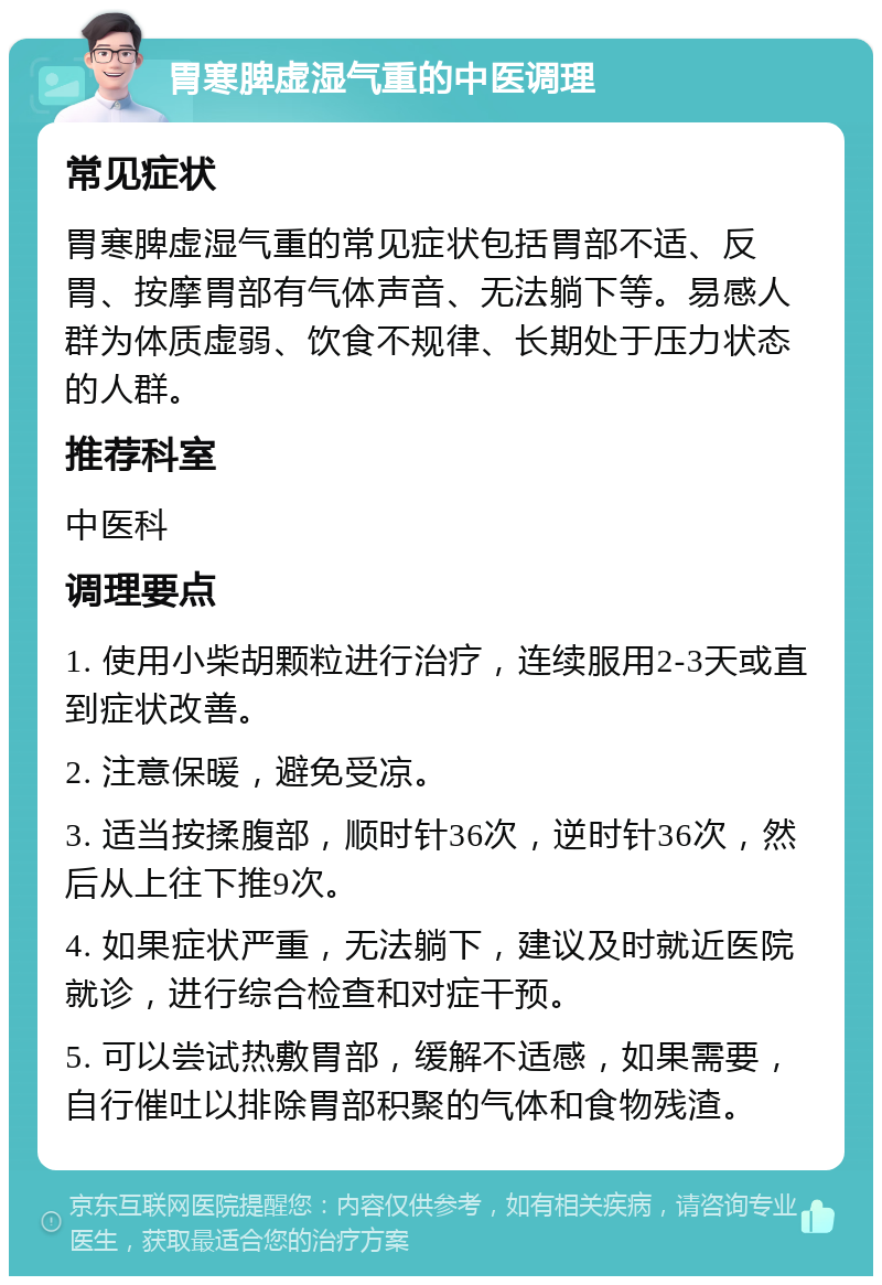 胃寒脾虚湿气重的中医调理 常见症状 胃寒脾虚湿气重的常见症状包括胃部不适、反胃、按摩胃部有气体声音、无法躺下等。易感人群为体质虚弱、饮食不规律、长期处于压力状态的人群。 推荐科室 中医科 调理要点 1. 使用小柴胡颗粒进行治疗，连续服用2-3天或直到症状改善。 2. 注意保暖，避免受凉。 3. 适当按揉腹部，顺时针36次，逆时针36次，然后从上往下推9次。 4. 如果症状严重，无法躺下，建议及时就近医院就诊，进行综合检查和对症干预。 5. 可以尝试热敷胃部，缓解不适感，如果需要，自行催吐以排除胃部积聚的气体和食物残渣。