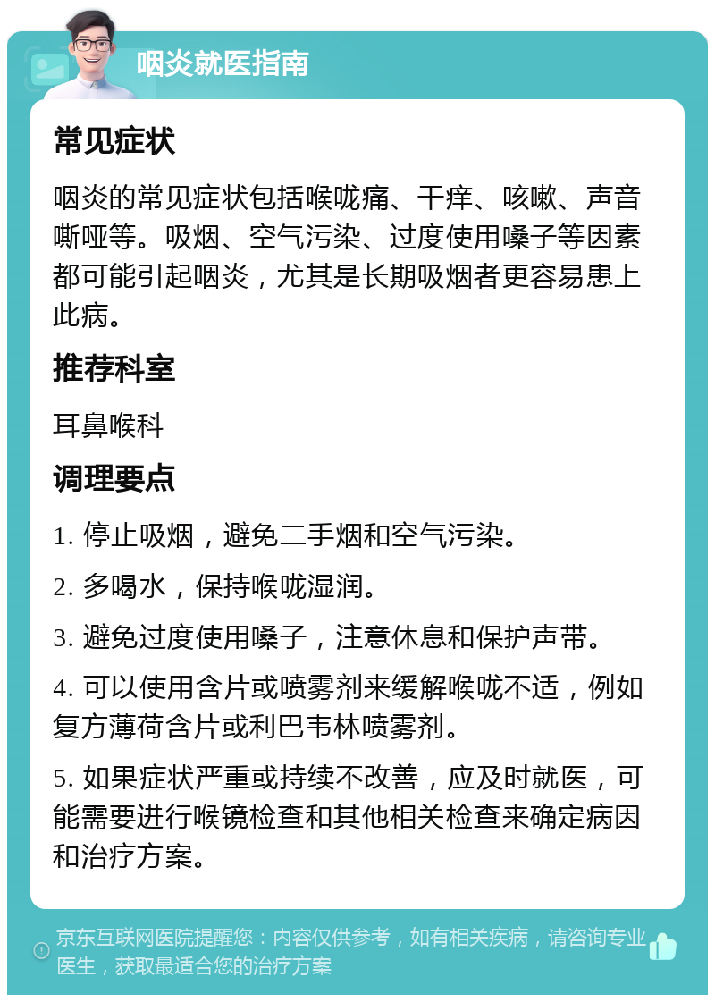 咽炎就医指南 常见症状 咽炎的常见症状包括喉咙痛、干痒、咳嗽、声音嘶哑等。吸烟、空气污染、过度使用嗓子等因素都可能引起咽炎，尤其是长期吸烟者更容易患上此病。 推荐科室 耳鼻喉科 调理要点 1. 停止吸烟，避免二手烟和空气污染。 2. 多喝水，保持喉咙湿润。 3. 避免过度使用嗓子，注意休息和保护声带。 4. 可以使用含片或喷雾剂来缓解喉咙不适，例如复方薄荷含片或利巴韦林喷雾剂。 5. 如果症状严重或持续不改善，应及时就医，可能需要进行喉镜检查和其他相关检查来确定病因和治疗方案。