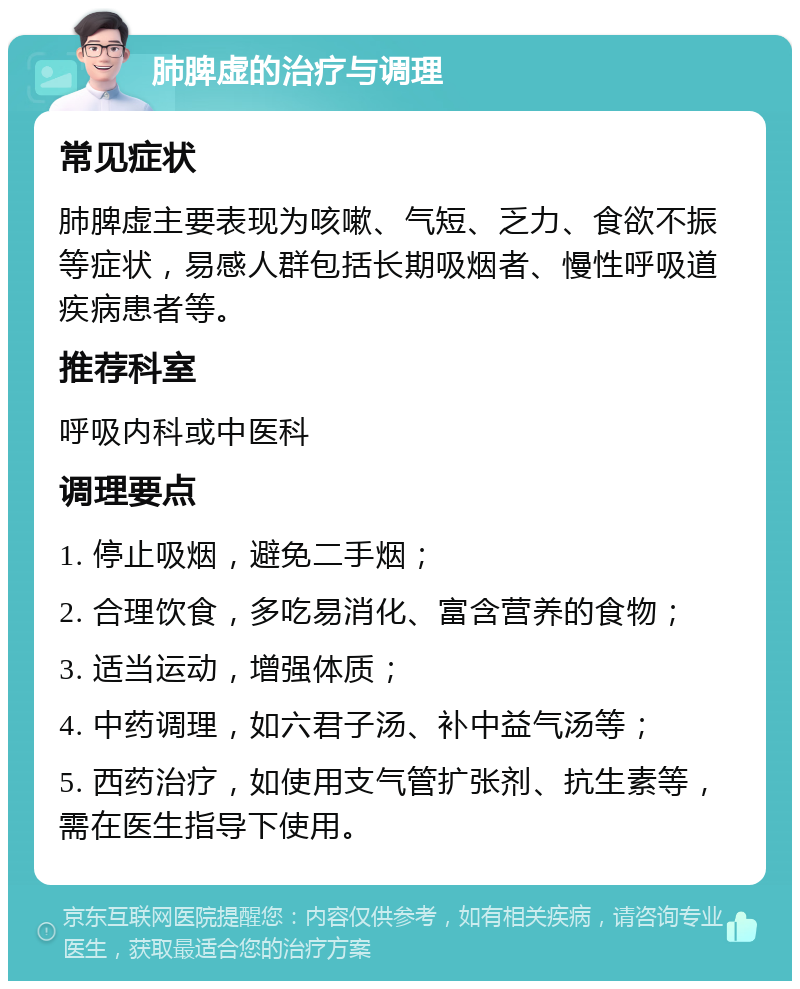 肺脾虚的治疗与调理 常见症状 肺脾虚主要表现为咳嗽、气短、乏力、食欲不振等症状，易感人群包括长期吸烟者、慢性呼吸道疾病患者等。 推荐科室 呼吸内科或中医科 调理要点 1. 停止吸烟，避免二手烟； 2. 合理饮食，多吃易消化、富含营养的食物； 3. 适当运动，增强体质； 4. 中药调理，如六君子汤、补中益气汤等； 5. 西药治疗，如使用支气管扩张剂、抗生素等，需在医生指导下使用。