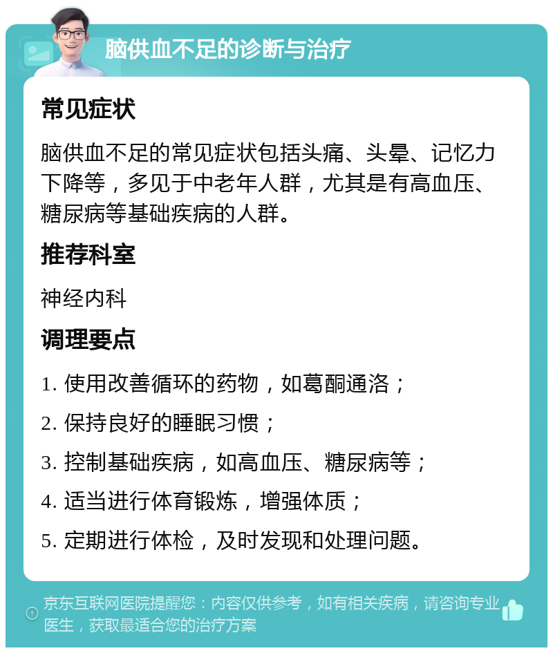 脑供血不足的诊断与治疗 常见症状 脑供血不足的常见症状包括头痛、头晕、记忆力下降等，多见于中老年人群，尤其是有高血压、糖尿病等基础疾病的人群。 推荐科室 神经内科 调理要点 1. 使用改善循环的药物，如葛酮通洛； 2. 保持良好的睡眠习惯； 3. 控制基础疾病，如高血压、糖尿病等； 4. 适当进行体育锻炼，增强体质； 5. 定期进行体检，及时发现和处理问题。