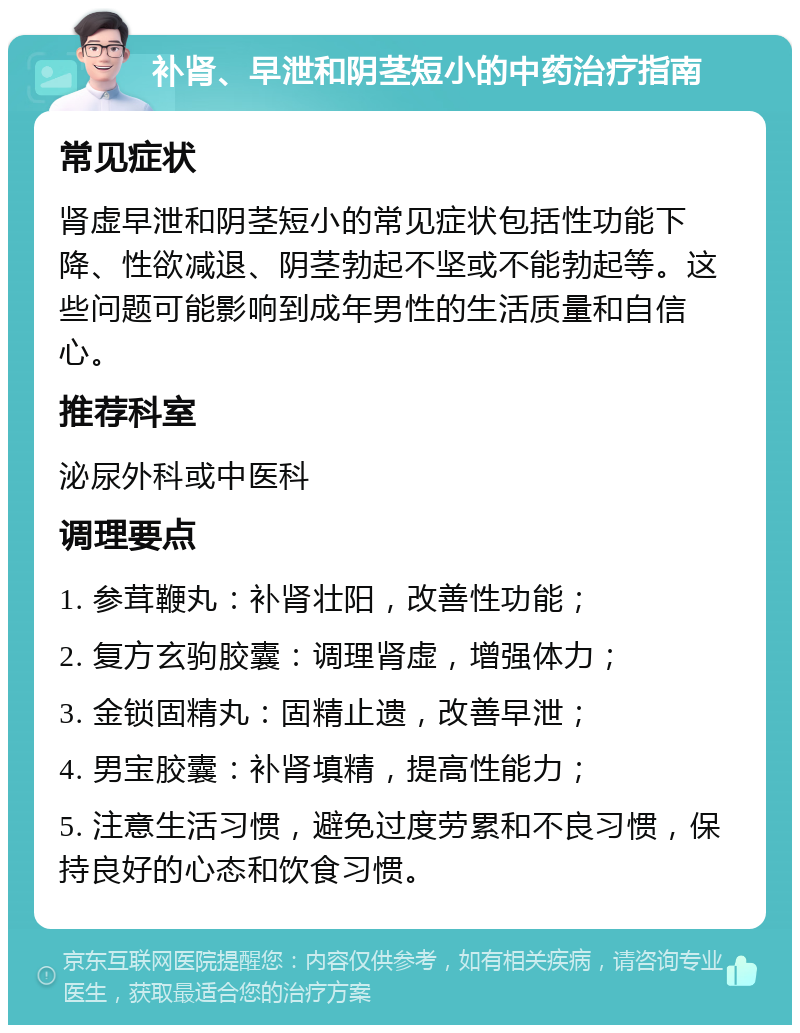 补肾、早泄和阴茎短小的中药治疗指南 常见症状 肾虚早泄和阴茎短小的常见症状包括性功能下降、性欲减退、阴茎勃起不坚或不能勃起等。这些问题可能影响到成年男性的生活质量和自信心。 推荐科室 泌尿外科或中医科 调理要点 1. 参茸鞭丸：补肾壮阳，改善性功能； 2. 复方玄驹胶囊：调理肾虚，增强体力； 3. 金锁固精丸：固精止遗，改善早泄； 4. 男宝胶囊：补肾填精，提高性能力； 5. 注意生活习惯，避免过度劳累和不良习惯，保持良好的心态和饮食习惯。