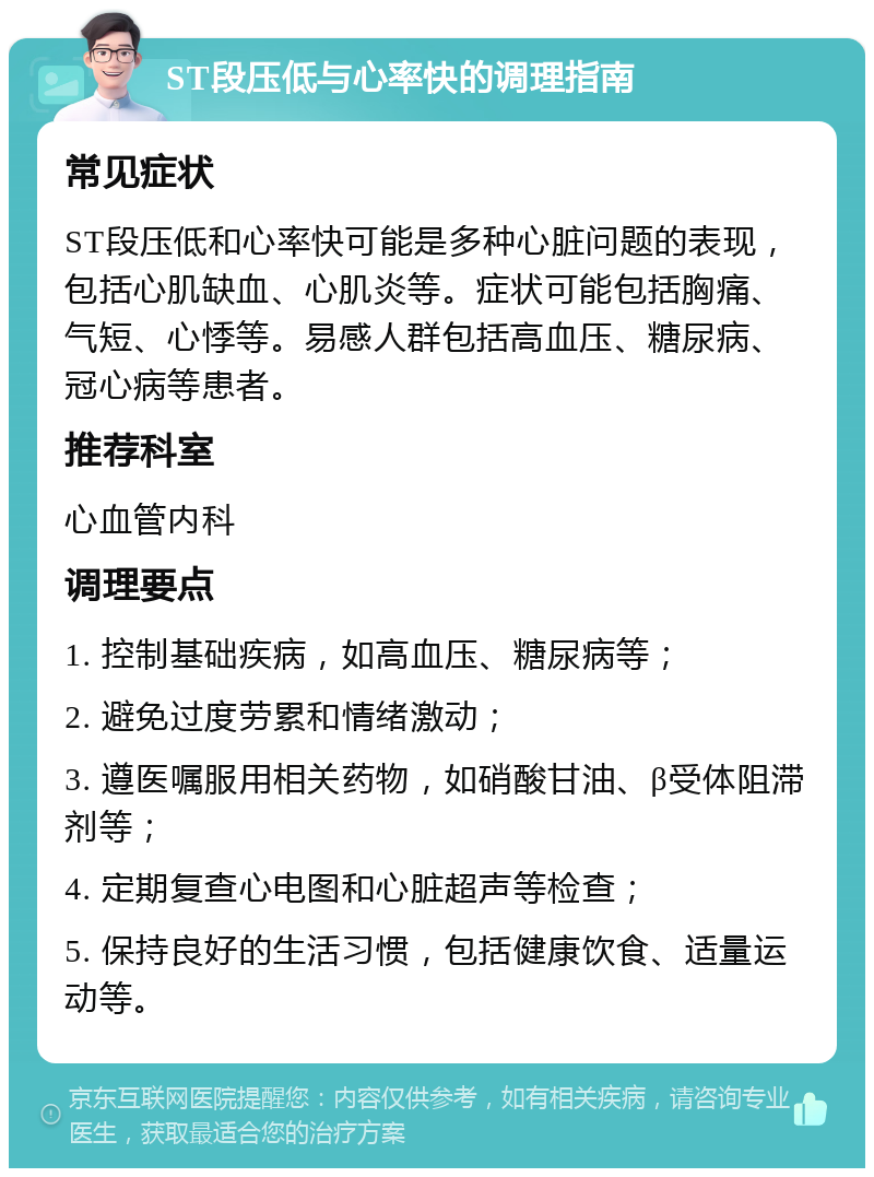 ST段压低与心率快的调理指南 常见症状 ST段压低和心率快可能是多种心脏问题的表现，包括心肌缺血、心肌炎等。症状可能包括胸痛、气短、心悸等。易感人群包括高血压、糖尿病、冠心病等患者。 推荐科室 心血管内科 调理要点 1. 控制基础疾病，如高血压、糖尿病等； 2. 避免过度劳累和情绪激动； 3. 遵医嘱服用相关药物，如硝酸甘油、β受体阻滞剂等； 4. 定期复查心电图和心脏超声等检查； 5. 保持良好的生活习惯，包括健康饮食、适量运动等。