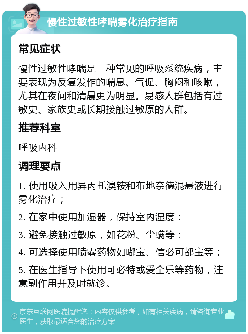 慢性过敏性哮喘雾化治疗指南 常见症状 慢性过敏性哮喘是一种常见的呼吸系统疾病，主要表现为反复发作的喘息、气促、胸闷和咳嗽，尤其在夜间和清晨更为明显。易感人群包括有过敏史、家族史或长期接触过敏原的人群。 推荐科室 呼吸内科 调理要点 1. 使用吸入用异丙托溴铵和布地奈德混悬液进行雾化治疗； 2. 在家中使用加湿器，保持室内湿度； 3. 避免接触过敏原，如花粉、尘螨等； 4. 可选择使用喷雾药物如嘟宝、信必可都宝等； 5. 在医生指导下使用可必特或爱全乐等药物，注意副作用并及时就诊。