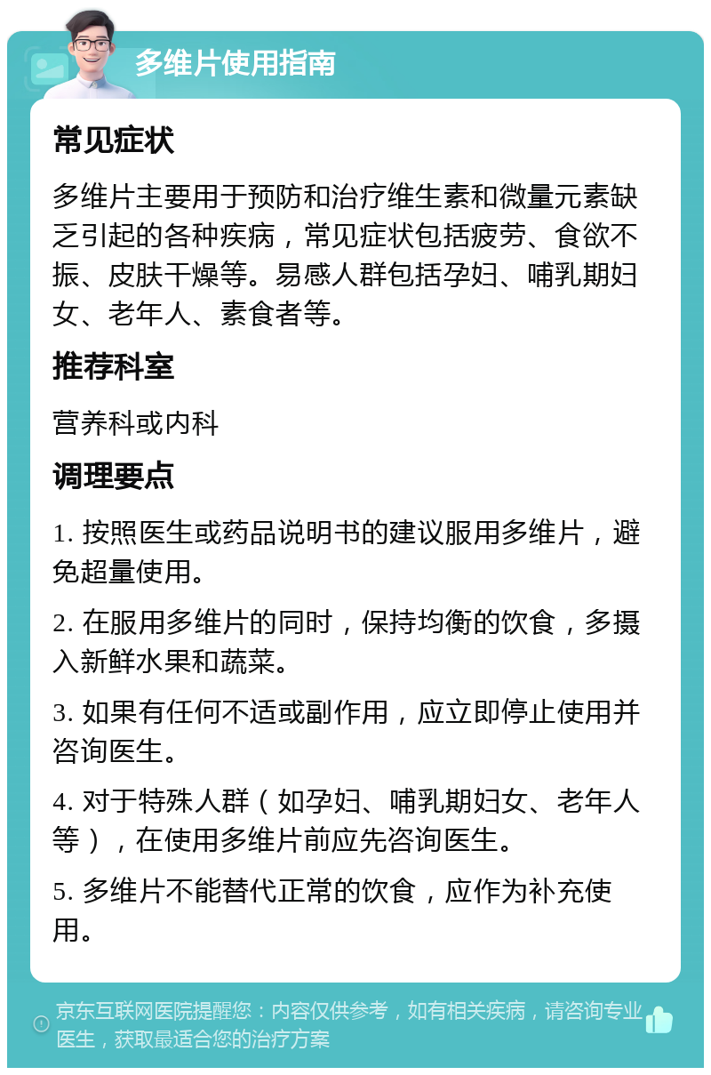 多维片使用指南 常见症状 多维片主要用于预防和治疗维生素和微量元素缺乏引起的各种疾病，常见症状包括疲劳、食欲不振、皮肤干燥等。易感人群包括孕妇、哺乳期妇女、老年人、素食者等。 推荐科室 营养科或内科 调理要点 1. 按照医生或药品说明书的建议服用多维片，避免超量使用。 2. 在服用多维片的同时，保持均衡的饮食，多摄入新鲜水果和蔬菜。 3. 如果有任何不适或副作用，应立即停止使用并咨询医生。 4. 对于特殊人群（如孕妇、哺乳期妇女、老年人等），在使用多维片前应先咨询医生。 5. 多维片不能替代正常的饮食，应作为补充使用。