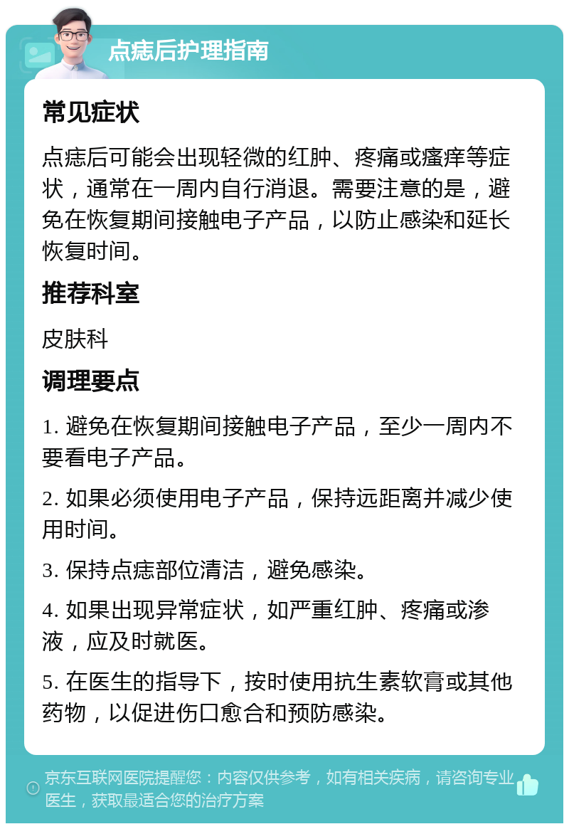 点痣后护理指南 常见症状 点痣后可能会出现轻微的红肿、疼痛或瘙痒等症状，通常在一周内自行消退。需要注意的是，避免在恢复期间接触电子产品，以防止感染和延长恢复时间。 推荐科室 皮肤科 调理要点 1. 避免在恢复期间接触电子产品，至少一周内不要看电子产品。 2. 如果必须使用电子产品，保持远距离并减少使用时间。 3. 保持点痣部位清洁，避免感染。 4. 如果出现异常症状，如严重红肿、疼痛或渗液，应及时就医。 5. 在医生的指导下，按时使用抗生素软膏或其他药物，以促进伤口愈合和预防感染。