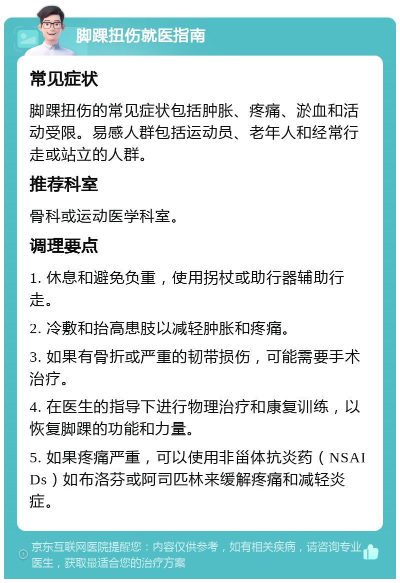 脚踝扭伤就医指南 常见症状 脚踝扭伤的常见症状包括肿胀、疼痛、淤血和活动受限。易感人群包括运动员、老年人和经常行走或站立的人群。 推荐科室 骨科或运动医学科室。 调理要点 1. 休息和避免负重，使用拐杖或助行器辅助行走。 2. 冷敷和抬高患肢以减轻肿胀和疼痛。 3. 如果有骨折或严重的韧带损伤，可能需要手术治疗。 4. 在医生的指导下进行物理治疗和康复训练，以恢复脚踝的功能和力量。 5. 如果疼痛严重，可以使用非甾体抗炎药（NSAIDs）如布洛芬或阿司匹林来缓解疼痛和减轻炎症。