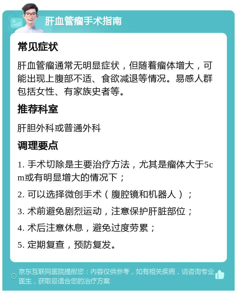 肝血管瘤手术指南 常见症状 肝血管瘤通常无明显症状，但随着瘤体增大，可能出现上腹部不适、食欲减退等情况。易感人群包括女性、有家族史者等。 推荐科室 肝胆外科或普通外科 调理要点 1. 手术切除是主要治疗方法，尤其是瘤体大于5cm或有明显增大的情况下； 2. 可以选择微创手术（腹腔镜和机器人）； 3. 术前避免剧烈运动，注意保护肝脏部位； 4. 术后注意休息，避免过度劳累； 5. 定期复查，预防复发。