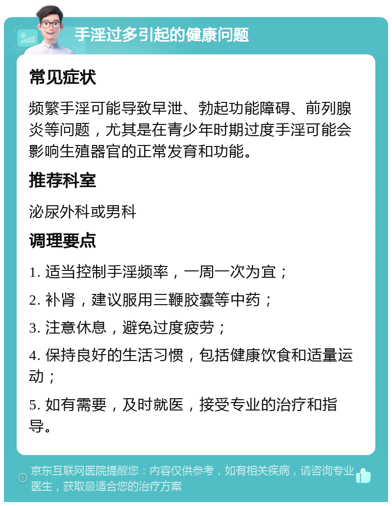 手淫过多引起的健康问题 常见症状 频繁手淫可能导致早泄、勃起功能障碍、前列腺炎等问题，尤其是在青少年时期过度手淫可能会影响生殖器官的正常发育和功能。 推荐科室 泌尿外科或男科 调理要点 1. 适当控制手淫频率，一周一次为宜； 2. 补肾，建议服用三鞭胶囊等中药； 3. 注意休息，避免过度疲劳； 4. 保持良好的生活习惯，包括健康饮食和适量运动； 5. 如有需要，及时就医，接受专业的治疗和指导。