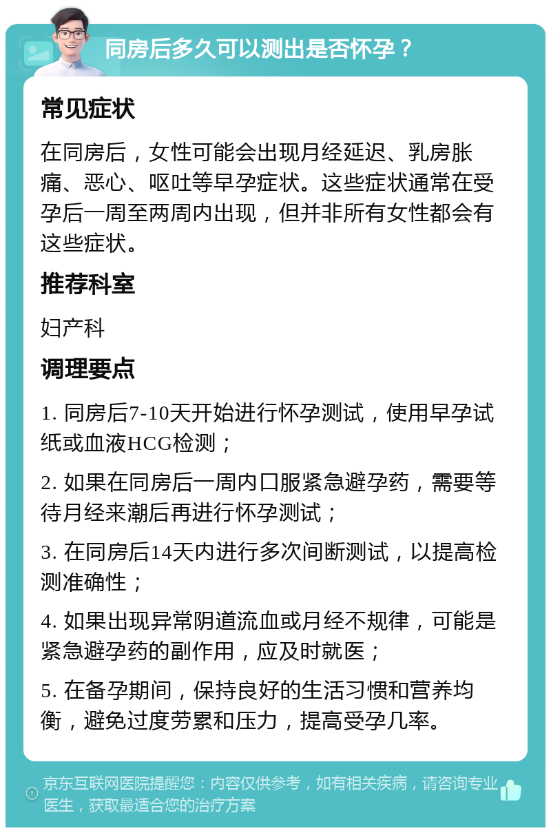 同房后多久可以测出是否怀孕？ 常见症状 在同房后，女性可能会出现月经延迟、乳房胀痛、恶心、呕吐等早孕症状。这些症状通常在受孕后一周至两周内出现，但并非所有女性都会有这些症状。 推荐科室 妇产科 调理要点 1. 同房后7-10天开始进行怀孕测试，使用早孕试纸或血液HCG检测； 2. 如果在同房后一周内口服紧急避孕药，需要等待月经来潮后再进行怀孕测试； 3. 在同房后14天内进行多次间断测试，以提高检测准确性； 4. 如果出现异常阴道流血或月经不规律，可能是紧急避孕药的副作用，应及时就医； 5. 在备孕期间，保持良好的生活习惯和营养均衡，避免过度劳累和压力，提高受孕几率。