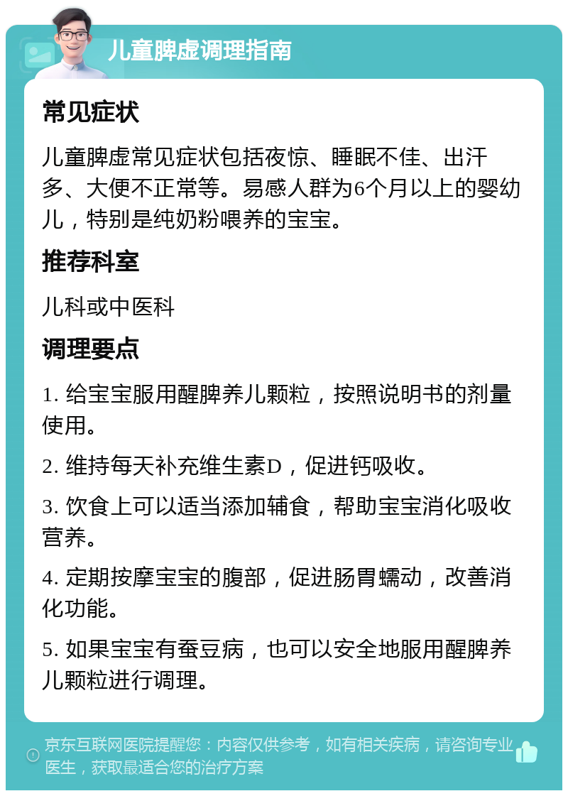 儿童脾虚调理指南 常见症状 儿童脾虚常见症状包括夜惊、睡眠不佳、出汗多、大便不正常等。易感人群为6个月以上的婴幼儿，特别是纯奶粉喂养的宝宝。 推荐科室 儿科或中医科 调理要点 1. 给宝宝服用醒脾养儿颗粒，按照说明书的剂量使用。 2. 维持每天补充维生素D，促进钙吸收。 3. 饮食上可以适当添加辅食，帮助宝宝消化吸收营养。 4. 定期按摩宝宝的腹部，促进肠胃蠕动，改善消化功能。 5. 如果宝宝有蚕豆病，也可以安全地服用醒脾养儿颗粒进行调理。