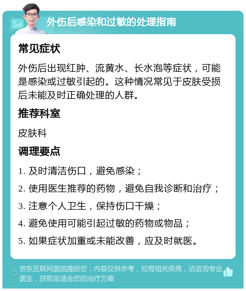 外伤后感染和过敏的处理指南 常见症状 外伤后出现红肿、流黄水、长水泡等症状，可能是感染或过敏引起的。这种情况常见于皮肤受损后未能及时正确处理的人群。 推荐科室 皮肤科 调理要点 1. 及时清洁伤口，避免感染； 2. 使用医生推荐的药物，避免自我诊断和治疗； 3. 注意个人卫生，保持伤口干燥； 4. 避免使用可能引起过敏的药物或物品； 5. 如果症状加重或未能改善，应及时就医。