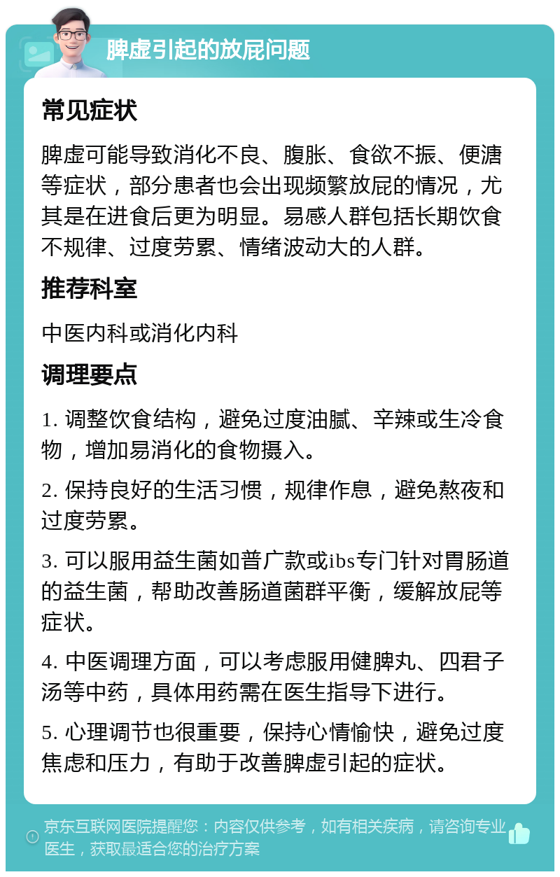 脾虚引起的放屁问题 常见症状 脾虚可能导致消化不良、腹胀、食欲不振、便溏等症状，部分患者也会出现频繁放屁的情况，尤其是在进食后更为明显。易感人群包括长期饮食不规律、过度劳累、情绪波动大的人群。 推荐科室 中医内科或消化内科 调理要点 1. 调整饮食结构，避免过度油腻、辛辣或生冷食物，增加易消化的食物摄入。 2. 保持良好的生活习惯，规律作息，避免熬夜和过度劳累。 3. 可以服用益生菌如普广款或ibs专门针对胃肠道的益生菌，帮助改善肠道菌群平衡，缓解放屁等症状。 4. 中医调理方面，可以考虑服用健脾丸、四君子汤等中药，具体用药需在医生指导下进行。 5. 心理调节也很重要，保持心情愉快，避免过度焦虑和压力，有助于改善脾虚引起的症状。