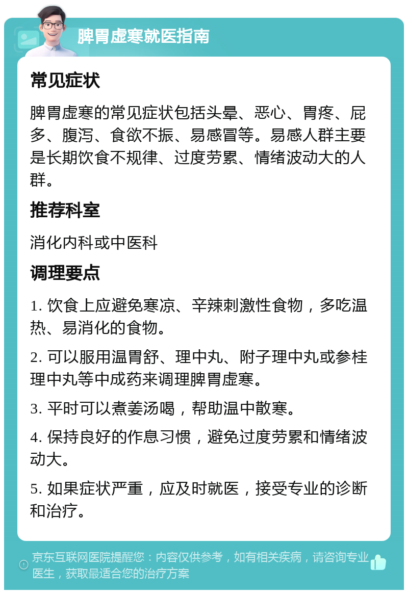 脾胃虚寒就医指南 常见症状 脾胃虚寒的常见症状包括头晕、恶心、胃疼、屁多、腹泻、食欲不振、易感冒等。易感人群主要是长期饮食不规律、过度劳累、情绪波动大的人群。 推荐科室 消化内科或中医科 调理要点 1. 饮食上应避免寒凉、辛辣刺激性食物，多吃温热、易消化的食物。 2. 可以服用温胃舒、理中丸、附子理中丸或参桂理中丸等中成药来调理脾胃虚寒。 3. 平时可以煮姜汤喝，帮助温中散寒。 4. 保持良好的作息习惯，避免过度劳累和情绪波动大。 5. 如果症状严重，应及时就医，接受专业的诊断和治疗。