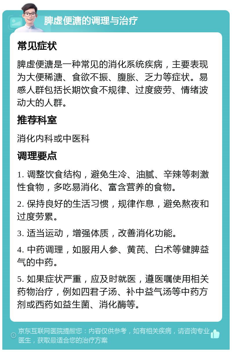 脾虚便溏的调理与治疗 常见症状 脾虚便溏是一种常见的消化系统疾病，主要表现为大便稀溏、食欲不振、腹胀、乏力等症状。易感人群包括长期饮食不规律、过度疲劳、情绪波动大的人群。 推荐科室 消化内科或中医科 调理要点 1. 调整饮食结构，避免生冷、油腻、辛辣等刺激性食物，多吃易消化、富含营养的食物。 2. 保持良好的生活习惯，规律作息，避免熬夜和过度劳累。 3. 适当运动，增强体质，改善消化功能。 4. 中药调理，如服用人参、黄芪、白术等健脾益气的中药。 5. 如果症状严重，应及时就医，遵医嘱使用相关药物治疗，例如四君子汤、补中益气汤等中药方剂或西药如益生菌、消化酶等。