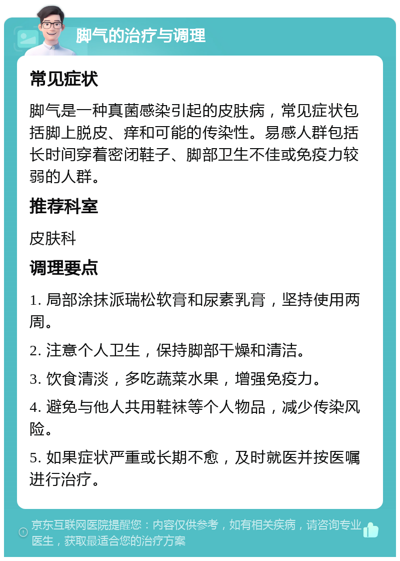 脚气的治疗与调理 常见症状 脚气是一种真菌感染引起的皮肤病，常见症状包括脚上脱皮、痒和可能的传染性。易感人群包括长时间穿着密闭鞋子、脚部卫生不佳或免疫力较弱的人群。 推荐科室 皮肤科 调理要点 1. 局部涂抹派瑞松软膏和尿素乳膏，坚持使用两周。 2. 注意个人卫生，保持脚部干燥和清洁。 3. 饮食清淡，多吃蔬菜水果，增强免疫力。 4. 避免与他人共用鞋袜等个人物品，减少传染风险。 5. 如果症状严重或长期不愈，及时就医并按医嘱进行治疗。